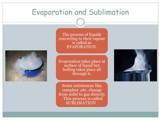 Evaporation and Sublimation
The process of liquids
converting to their vapour
is called as
EVAPORATION.
Evaporation takes place at
surface of liquid but
boiling takes place all
through it.
Some substances like
camphor ,etc. change
from solid to gas directly
. This process is called
SUBLIMATION .
 
