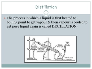 Distillation
 The process in which a liquid is first heated to
boiling point to get vapour & then vapour is cooled to
get pure liquid again is called DISTILLATION.
 
