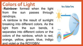 Colors of Light
•Rainbow- formed when the light
from the sun passes through
raindrops.
•A rainbow is the result of sunlight
breaking into different colors. As the
light from the sun bends, it
separates into different colors or the
colors of the rainbow, which is red,
orange, yellow, green, blue, indigo
and violet or the ROYGBIV.
 