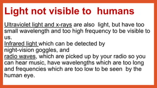 Light not visible to humans
Ultraviolet light and x-rays are also light, but have too
small wavelength and too high frequency to be visible to
us.
Infrared light which can be detected by
night-vision goggles, and
radio waves, which are picked up by your radio so you
can hear music, have wavelengths which are too long
and frequencies which are too low to be seen by the
human eye.
 
