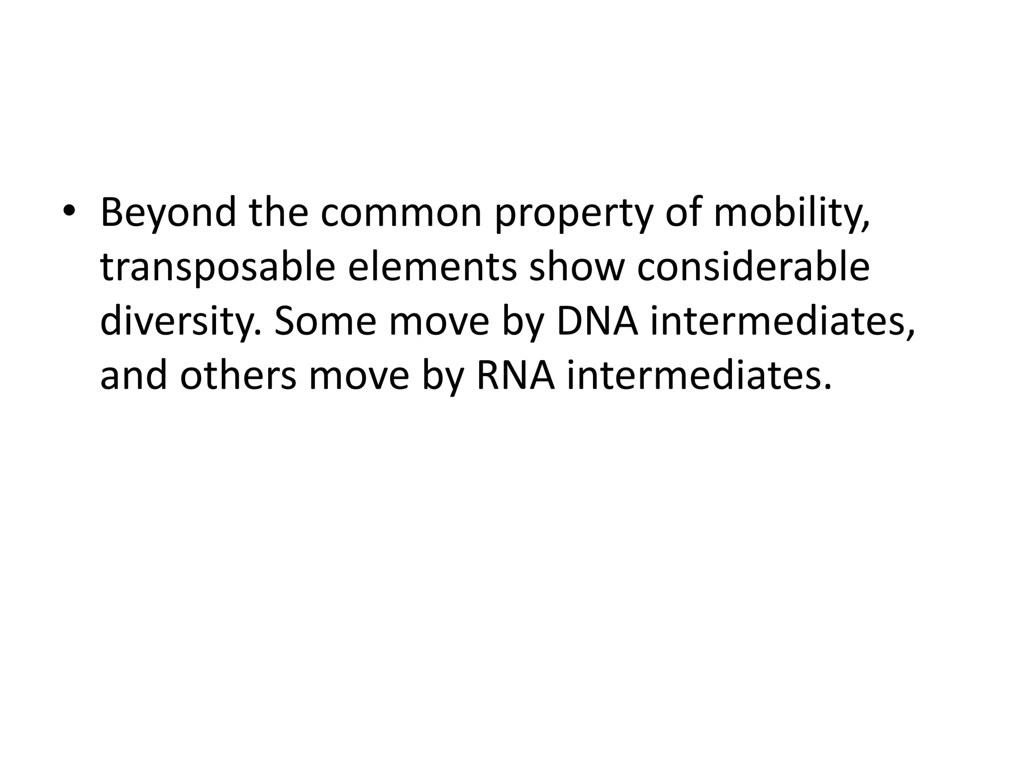 • Beyond the common property of mobility,
transposable elements show considerable
diversity. Some move by DNA intermediates,
and others move by RNA intermediates.