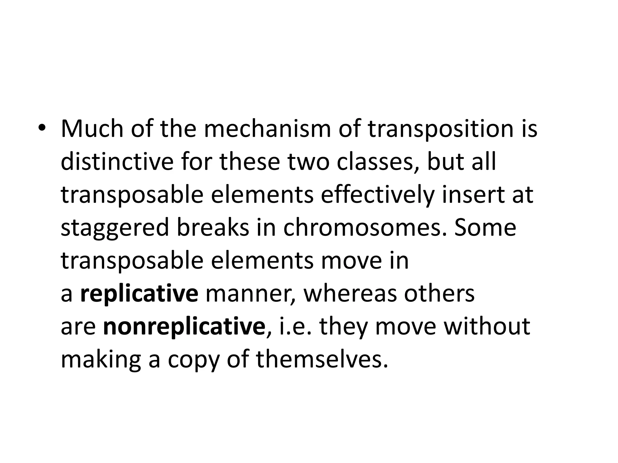 • Much of the mechanism of transposition is
distinctive for these two classes, but all
transposable elements effectively insert at
staggered breaks in chromosomes. Some
transposable elements move in
a replicative manner, whereas others
are nonreplicative, i.e. they move without
making a copy of themselves.