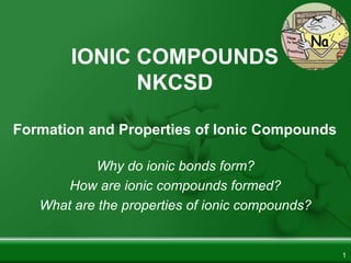 IONIC COMPOUNDS
NKCSD
Formation and Properties of Ionic Compounds
Why do ionic bonds form?
How are ionic compounds formed?
What are the properties of ionic compounds?
1
 