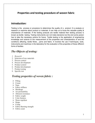 1
Properties and testing procedure of woven fabric
Introduction:
Testing is the process or procedure to determines the quality of a product. It is analysis or
research or examine about product or materials .It can help us to know the valuable quality &
characterize of materials .If the testing products are textile material then testing process is
known as textile testing. Testing instruments can not make decisions but the end some person
has to take the necessary actions for future. Textile testing is the application of engineering
knowledge and science to the measurement of the properties and characteristics of and the
conditions affecting, textile fibres , yarns and fabric. It involves the use if techniques, tools,
instruments and machines in the laboratory for the evaluation of the properties of these different
forms of textiles.
The Objects of testing:
1. Research
2. Selection of raw materials
3. Process control
4. Process development
5. Product control
6. Product development
7. Product testing
8. Specific test
Testing properties of woven fabric :
 Pilling
 Crease
 Neps
 Fabric stiffness
 Shrinkage
 Air permeability
 Abrasion resistance
 Fabric weight
 Color fastness
 Water repellent
 Drape
 Crimp
 Fabric Bursting strength
 Fabric count
 