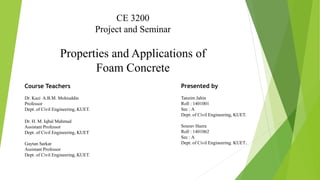 CE 3200
Project and Seminar
Properties and Applications of
Foam Concrete
Course Teachers
Dr. Kazi A.B.M. Mohiuddin
Professor
Dept. of Civil Engineering, KUET.
Dr. H. M. Iqbal Mahmud
Assistant Professor
Dept. of Civil Engineering, KUET
Gaytan Sarkar
Assistant Professor
Dept. of Civil Engineering, KUET.
Presented by
Tanzim Jahin
Roll : 1401001
Sec : A
Dept. of Civil Engineering, KUET.
Sourav Hazra
Roll : 1401062
Sec : A
Dept. of Civil Engineering. KUET.
 