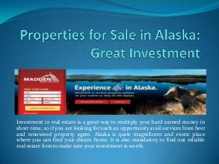 Investment in real estate is a great way to multiply your hard earned money in
short time, so if you are looking for such an opportunity avail services from best
and renowned property agent. Alaska is quite magnificent and exotic place
where you can find your dream home. It is also mandatory to find out reliable
real estate firm to make sure your investment is worth.
 