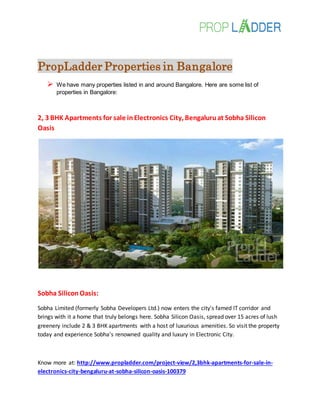 PropLadder Properties in Bangalore
 We have many properties listed in and around Bangalore. Here are some list of
properties in Bangalore:
2, 3 BHK Apartments for sale inElectronics City, Bengaluruat Sobha Silicon
Oasis
Sobha SiliconOasis:
Sobha Limited (formerly Sobha Developers Ltd.) now enters the city's famed IT corridor and
brings with it a home that truly belongs here. Sobha Silicon Oasis, spread over 15 acres of lush
greenery include 2 & 3 BHK apartments with a host of luxurious amenities. So visit the property
today and experience Sobha's renowned quality and luxury in Electronic City.
Know more at: http://www.propladder.com/project-view/2,3bhk-apartments-for-sale-in-
electronics-city-bengaluru-at-sobha-silicon-oasis-100379
 