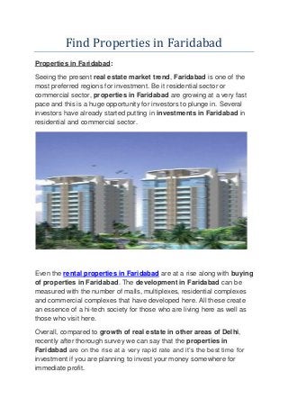 Find Properties in Faridabad
Properties in Faridabad:
Seeing the present real estate market trend, Faridabad is one of the
most preferred regions for investment. Be it residential sector or
commercial sector, properties in Faridabad are growing at a very fast
pace and this is a huge opportunity for investors to plunge in. Several
investors have already started putting in investments in Faridabad in
residential and commercial sector.
Even the rental properties in Faridabad are at a rise along with buying
of properties in Faridabad. The development in Faridabad can be
measured with the number of malls, multiplexes, residential complexes
and commercial complexes that have developed here. All these create
an essence of a hi-tech society for those who are living here as well as
those who visit here.
Overall, compared to growth of real estate in other areas of Delhi,
recently after thorough survey we can say that the properties in
Faridabad are on the rise at a very rapid rate and it’s the best time for
investment if you are planning to invest your money somewhere for
immediate profit.
 