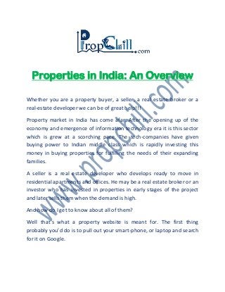Properties in India: An Overview
Whether you are a property buyer, a seller, a real estate broker or a
real-estate developer we can be of great help!!!
Property market in India has come afar. After the opening up of the
economy and emergence of information technology era it is this sector
which is grew at a scorching pace. The tech-companies have given
buying power to Indian middle class which is rapidly investing this
money in buying properties for fulfilling the needs of their expanding
families.
A seller is a real estate developer who develops ready to move in
residential apartments and offices. He may be a real estate broker or an
investor who has invested in properties in early stages of the project
and later sells them when the demand is high.
And how do I get to know about all of them?
Well that’s what a property website is meant for. The first thing
probably you’d do is to pull out your smart-phone, or laptop and search
for it on Google.
 