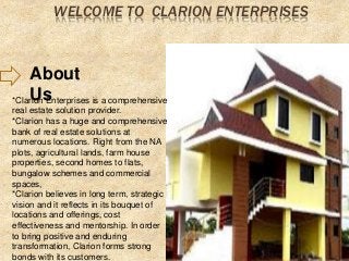 WELCOME TO CLARION ENTERPRISES 
About 
Us *Clarion Enterprises is a comprehensive 
real estate solution provider. 
*Clarion has a huge and comprehensive 
bank of real estate solutions at 
numerous locations. Right from the NA 
plots, agricultural lands, farm house 
properties, second homes to flats, 
bungalow schemes and commercial 
spaces, 
*Clarion believes in long term, strategic 
vision and it reflects in its bouquet of 
locations and offerings, cost 
effectiveness and mentorship. In order 
to bring positive and enduring 
transformation, Clarion forms strong 
bonds with its customers. 
 