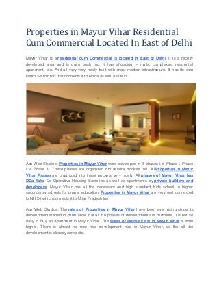 Properties in Mayur Vihar Residential
Cum Commercial Located In East of Delhi
Mayur Vihar is a residential cum Commercial is located in East of Delhi. It is a recetly
developed area and is quite posh too. It has shopping – malls, complexes, residential
apartment, etc. And all very very nicely built with most modern infrastrcuture. It has its own
Metro Station too that connects it to Noida as well as Delhi.
Ace Web Studios: Properties in Mayur Vihar were developed in 3 phases i.e. Phase I, Phase
II & Phase III. These phases are organized into several pockets too. All Properties in Mayur
Vihar Phases are organized into these pockets very nicely. All phases of Mayur Vihar has
DDa flats, Co-Operative Housing Societies as well as apartments by private builders and
developers. Mayur Vihar has all the necessary and high standard Kids school to higher
secondaruy schools for proper education. Properties in Mayur Vihar are very well connected
to NH 24 which connects it to Uttar Pradesh too.
Ace Web Studios: The rates of Properties in Mayur Vihar have been ever rising since its
development started in 2000. Now that all the phases of development are complete, it is not so
easy to Buy an Apartment in Mayur Vihar. The Rates of Resale Flats in Mayur Vihar is even
highre. There is almost no new new development now in Mayur Vihar, as the all the
development is already complete.
 