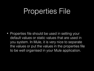 Properties File
• Properties file should be used in setting your
default values or static values that are used in
you system. In Mule, it is very nice to separate
the values or put the values in the properties file
to be well organised in your Mule application.
 