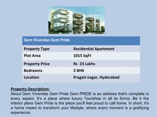 Gem Vivendas Gem Pride
Property Type Residential Apartment
Plot Area 1015 SqFt
Property Price Rs 23 Lakhs
Bedrooms 2 BHK
Location Pragati nagar, Hyderabad
Property Description:
About Gem Vivendas Gem Pride Gem PRIDE is an address that's complete in
every aspect. It's a place where luxury ?ourishes in all its forms. Be it the
interior plans Gem Pride is the place you'll feel proud to call home. In short, it's
a home meant to transform your lifestyle, where every moment is a gratifying
experience.
 