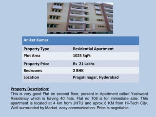 Aniket Kumar 
Property Type Residential Apartment
Plot Area 1025 SqFt
Property Price Rs 21 Lakhs
Bedrooms 2 BHK
Location Pragati nagar, Hyderabad
Property Description:
This is very good Flat on second floor, present in Apartment called Yashwant
Residency which is having 40 flats. Flat no 108 is for immediate sale. This
apartment is located at 4 km from JNTU and aprox 8 KM from Hi-Tech City.
Well surrounded by Market, easy communication. Price is negotiable.
 