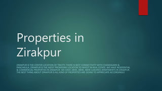 Properties in
Zirakpur
ZIRAKPUR IS THE CENTER LOCATION OF TRICITY. THERE IS BEST CONNECTIVITY WITH CHANDIGARH &
PANCHKULA. ZIRAKPUR IS THE MOST PROMISING LOCATION TO INVEST IN REAL ESTATE. WE HAVE RESIDENTIAL
& COMMERCIAL PROPERTIES IN ZIRAKPUR. WE HAVE 2BHK, 3BHK, 4BHK LUXURIES APARTMENTS IN ZIRAKPUR.
THE BEST THING ABOUT ZIRAKPUR IS ALL KIND OF PROPERTIES ARE GOING TO APPRECIATE ACCORDINGLY.
 