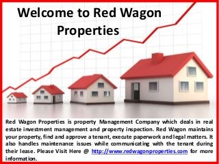 Welcome to Red Wagon
Properties
Red Wagon Properties is property Management Company which deals in real
estate investment management and property inspection. Red Wagon maintains
your property, find and approve a tenant, execute paperwork and legal matters. It
also handles maintenance issues while communicating with the tenant during
their lease. Please Visit Here @ http://www.redwagonproperties.com for more
information.
 