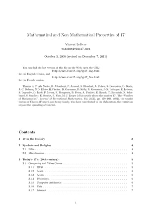 Mathematical and Non Mathematical Properties of 17
Vincent Lefèvre
vincent@vinc17.net
October 3, 2000 (revised on December 7, 2011)
You can ﬁnd the last version of this ﬁle on the Web; open the URL:
http://www.vinc17.org/yp17_eng.html
for the English version, and
http://www.vinc17.org/yp17_fra.html
for the French version.
Thanks to C. Abi Nader, B. Allombert, P. Arnaud, S. Blondeel, A. Cohen, S. Desrosiers, D. Devie,
J.-C. Dubacq, N.D. Elkies, R. Fischer, D. Garmann, D. Kelly, R. Krementz, J.-N. Lafargue, E. Lebeau,
S. Legendre, D. Loeb, P. Meyer, F. Mougenez, B. Perry, A. Pimlott, E. Rauch, T. Reynolds, N. Scha-
banel, S. Smollett, E. Souche, F. Vass, M. J. Zerger (cf his article about the number 17: The “Number
of Mathematics”, Journal of Recreational Mathematics, Vol. 25(3), pp. 178–180, 1993), the tourist
bureau of Chatou (France), and to my family, who have contributed to the elaboration, the correction
or/and the spreading of this list.
Contents
1 17 in the History 3
2 Symbols and Religion 4
2.1 Bible . . . . . . . . . . . . . . . . . . . . . . . . . . . . . . . . . . . . . . . . . . . . . . 4
2.2 Miscellaneous . . . . . . . . . . . . . . . . . . . . . . . . . . . . . . . . . . . . . . . . . 4
3 Today’s 17’s (20th century) 5
3.1 Computing and Video Games . . . . . . . . . . . . . . . . . . . . . . . . . . . . . . . . 5
3.1.1 HP48 . . . . . . . . . . . . . . . . . . . . . . . . . . . . . . . . . . . . . . . . . 5
3.1.2 Atari . . . . . . . . . . . . . . . . . . . . . . . . . . . . . . . . . . . . . . . . . . 5
3.1.3 Acorn . . . . . . . . . . . . . . . . . . . . . . . . . . . . . . . . . . . . . . . . . 6
3.1.4 Processors . . . . . . . . . . . . . . . . . . . . . . . . . . . . . . . . . . . . . . . 6
3.1.5 Computer Arithmetic . . . . . . . . . . . . . . . . . . . . . . . . . . . . . . . . 6
3.1.6 Unix . . . . . . . . . . . . . . . . . . . . . . . . . . . . . . . . . . . . . . . . . . 7
3.1.7 Internet . . . . . . . . . . . . . . . . . . . . . . . . . . . . . . . . . . . . . . . . 7
1
 