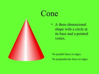 Cone
• A three dimensional
shape with a circle at
its base and a pointed
vertex.
No perpendicular faces or edges
No parallel faces or edges
 
