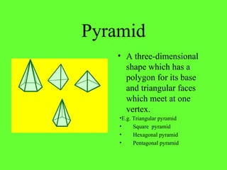 Pyramid
• A three-dimensional
shape which has a
polygon for its base
and triangular faces
which meet at one
vertex.
•E.g. Triangular pyramid
• Square pyramid
• Hexagonal pyramid
• Pentagonal pyramid
 