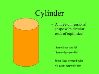 Cylinder
• A three-dimensional
shape with circular
ends of equal size.
Some faces parallel
Some edges parallel
Some faces perpendicular
No edges perpendicular
 