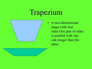 Trapezium
• A two-dimensional
shape with four
sides.One pair of sides
is parallel with one
side longer than the
other.
 