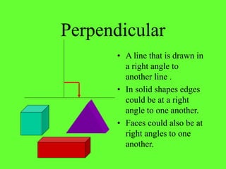 Perpendicular
• A line that is drawn in
a right angle to
another line .
• In solid shapes edges
could be at a right
angle to one another.
• Faces could also be at
right angles to one
another.
 