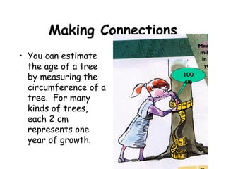 Making Connections
• You can estimate
  the age of a tree
  by measuring the         100
                           cm
  circumference of a
  tree. For many
  kinds of trees,
  each 2 cm
  represents one
  year of growth.
 