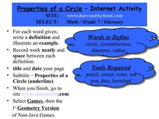 Properties of a Circle – Internet Activity
                SITE:     www.harcourtschool.com
             SELECT:      Math / Grade 7 / Glossary
• For each word given,
  write a definition and           Words to Define
                                   Words to Define
  illustrate an example.          circle, circumference,
                                   circle, circumference,
• Record work neatly and             diameter, radius
                                      diameter, radius
  space between each
  definition.
• title and date your page           Tools Required
                                     Tools Required
• Subtitle – Properties of a      pencil, eraser, ruler, red
                                   pencil, eraser, ruler, red
  Circle (underline)                pen, disc, looseleaf
                                     pen, disc, looseleaf
• When you finish, go to
  site www.aplusmath.com
• Select Games, then the
  1st Geometry Version
  of Non-Java Games.
 