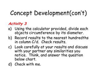 Concept Development(con’t)
Activity 3
a) Using the calculator provided, divide each
   objects circumference by its diameter.
b) Record results to the nearest hundredths
   in column C/d. Check results.
c) Look carefully at your results and discuss
   with your partner any similarities you
   notice. Think, and answer the question
   below chart.
d) Check with me.
 