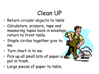 Clean UP
• Return circular objects to table
• Calculators, scissors, tape and
  measuring tapes back in envelope,
  return to front table.
• Staple circles together give to
  me.
• Turn chart in to me.
• Pick up all small bits of paper and
  put in trash.
• Large pieces of paper to table.
 