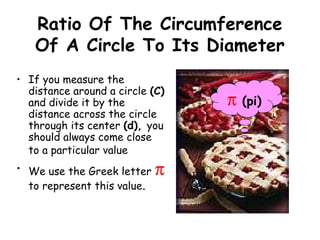 Ratio Of The Circumference
   Of A Circle To Its Diameter
• If you measure the
  distance around a circle (C)
  and divide it by the           π   (pi)
  distance across the circle
  through its center (d), you
  should always come close
  to a particular value
• We use the Greek letter    π
  to represent this value.
 