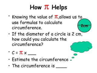 How   π Helps
• Knowing the value of π,allows us to
  use formulas to calculate
                                     2cm
  circumference.
• If the diameter of a circle is 2 cm,
  how could you calculate the
  circumference?
• C=   π x ___
• Estimate the circumference
• The circumference is ____
 