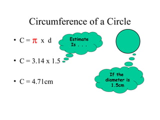 Circumference of a Circle
• C=   π x d       Estimate
                   Is . . .


• C = 3.14 x 1.5
                                If the
• C = 4.71cm                  diameter is
                                 1.5cm
 