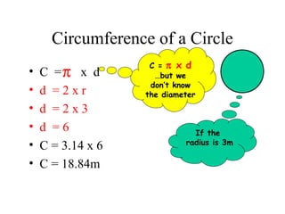 Circumference of a Circle
                    C = π x d
•   C =π x d         …but we
                    don’t know
•   d =2xr         the diameter
•   d =2x3
•   d =6                      If the
•                           radius is 3m
    C = 3.14 x 6
•   C = 18.84m
 
