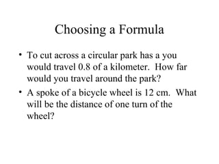 Choosing a Formula
• To cut across a circular park has a you
  would travel 0.8 of a kilometer. How far
  would you travel around the park?
• A spoke of a bicycle wheel is 12 cm. What
  will be the distance of one turn of the
  wheel?
 