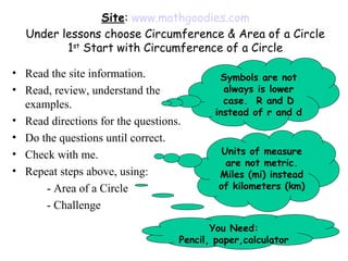 Site: www.mathgoodies.com
  Under lessons choose Circumference & Area of a Circle
         1st Start with Circumference of a Circle

• Read the site information.               Symbols are not
• Read, review, understand the              always is lower
  examples.                                 case. R and D
                                          instead of r and d
• Read directions for the questions.
• Do the questions until correct.
• Check with me.                            Units of measure
                                             are not metric.
• Repeat steps above, using:               Miles (mi) instead
      - Area of a Circle                   of kilometers (km)

      - Challenge
                                          You Need:
                                   Pencil, paper,calculator
 