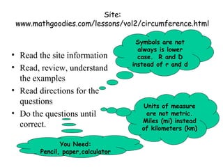 Site:
 www.mathgoodies.com/lessons/vol2/circumference.html

                                    Symbols are not
                                     always is lower
• Read the site information          case. R and D
                                   instead of r and d
• Read, review, understand
  the examples
• Read directions for the
  questions                            Units of measure
• Do the questions until                are not metric.
                                      Miles (mi) instead
  correct.                            of kilometers (km)

               You Need:
        Pencil, paper,calculator
 