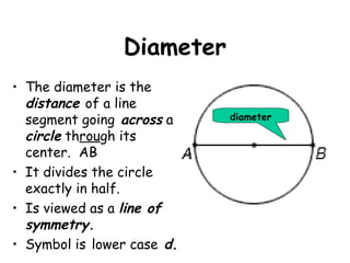 Diameter
• The diameter is the
  distance of a line
  segment going across a    diameter

  circle through its
  center. AB
• It divides the circle
  exactly in half.
• Is viewed as a line of
  symmetry.
• Symbol is lower case d.
 