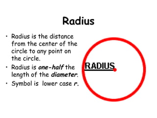Radius
• Radius is the distance
  from the center of the
  circle to any point on
  the circle.
• Radius is one-half the
  length of the diameter.
• Symbol is lower case r.
 