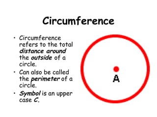 Circumference
• Circumference
  refers to the total
  distance around
  the outside of a
  circle.
• Can also be called
  the perimeter of a
  circle.
• Symbol is an upper
  case C.
 
