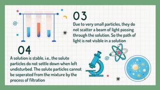 Due to very small particles, they do
not scatter a beam of light passing
through the solution. So the path of
light is not visible in a solution
A solution is stable, i.e., the solute
particles do not settle down when left
undisturbed. The solute particles cannot
be seperated from the mixture by the
process of filtration
03
04
 