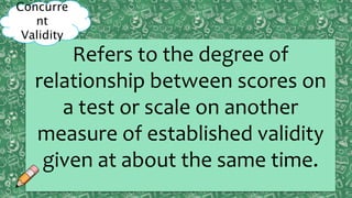 Content
ValidityPreditive
ValidityCriterion
ValidityConstruct
ValidityPreditive
Validity
Concurrent
Validity
Refers to the degree of
relationship between scores on
a test or scale on another
measure of established validity
given at about the same time.
Concurre
nt
Validity
 