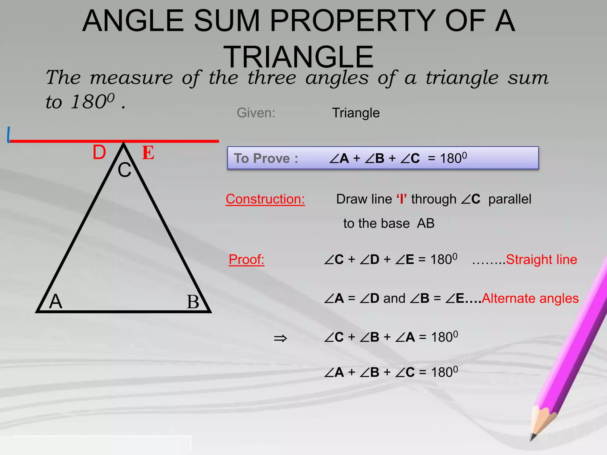 The measure of the three angles of a triangle sum 
to 1800 . 
To Prove : A + B + C = 1800 
Proof: C + D + E = 1800 ……..Straight line 
A = D and B = E….Alternate angles 
 C + B + A = 1800 
A + B + C = 1800 
D E 
Given: Triangle 
C 
A B 
Construction: Draw line ‘l’ through C parallel 
to the base AB 
l 
ANGLE SUM PROPERTY OF A 
TRIANGLE 
 