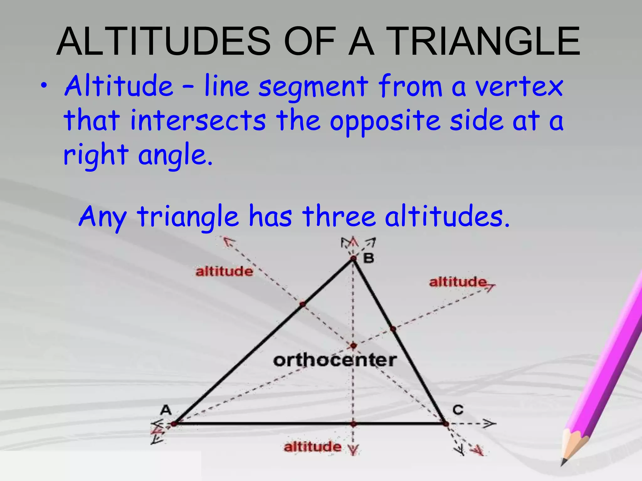 ALTITUDES OF A TRIANGLE 
• Altitude – line segment from a vertex 
that intersects the opposite side at a 
right angle. 
Any triangle has three altitudes. 
 