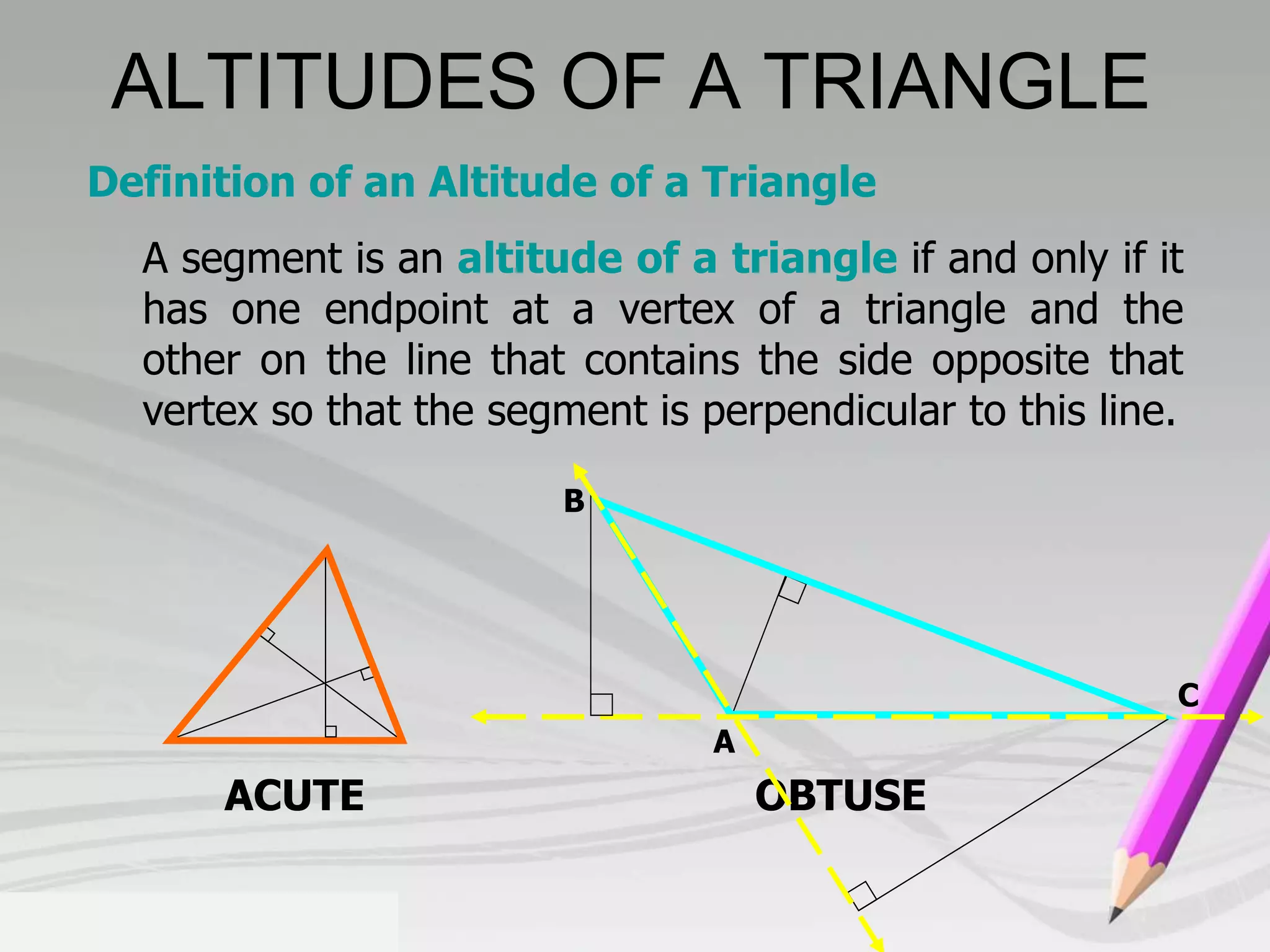 Definition of an Altitude of a Triangle 
A segment is an altitude of a triangle if and only if it 
has one endpoint at a vertex of a triangle and the 
other on the line that contains the side opposite that 
vertex so that the segment is perpendicular to this line. 
B 
A 
ACUTE OBTUSE 
C 
ALTITUDES OF A TRIANGLE 
 