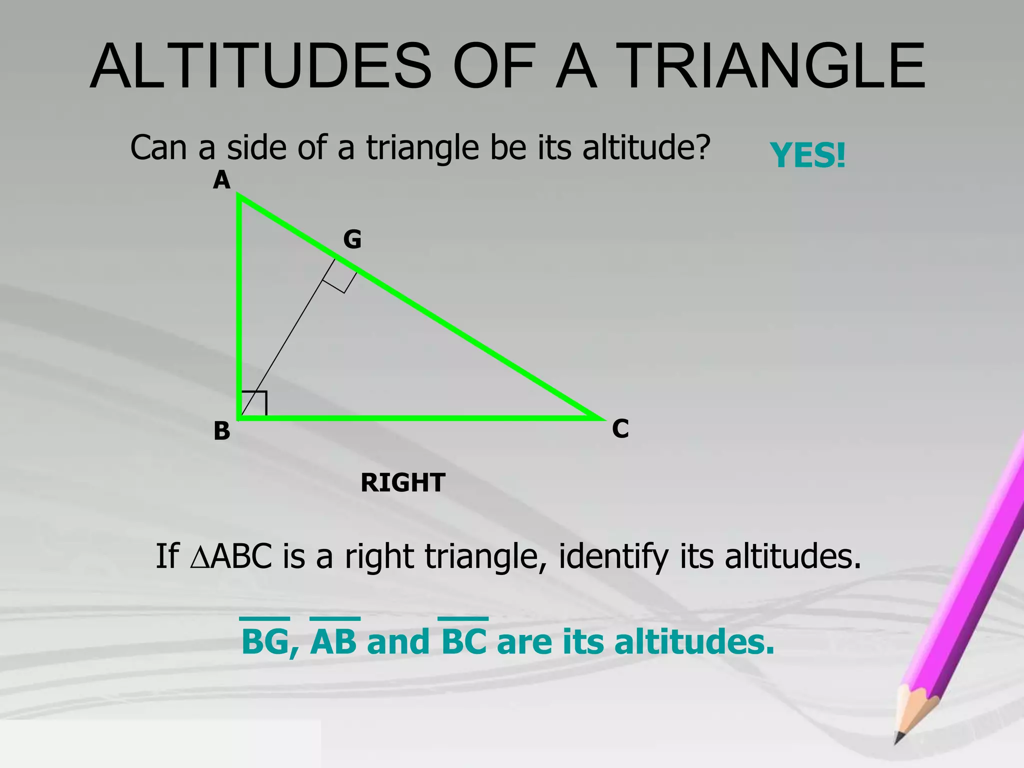 ALTITUDES OF A TRIANGLE 
Can a side of a triangle be its altitude? YES! 
G 
RIGHT 
A 
B C 
If ABC is a right triangle, identify its altitudes. 
BG, AB and BC are its altitudes. 
 