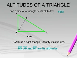 ALTITUDES OF A TRIANGLE 
Can a side of a triangle be its altitude? YES! 
G 
RIGHT 
A 
B C 
If ABC is a right triangle, identify its altitudes. 
BG, AB and BC are its altitudes. 
 