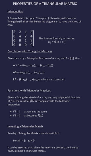 PROPERTIES OF A TRIANGULAR MATRIX
Introduction

A Square Matrix is Upper Triangular (otherwise just known as
Triangular) if all entries below the diagonal of aij have the value of
Zero.



                              This is more formally written as:
                                       aij = 0 if i > j

Calculating with Triangular Matrices

Given two n by n Triangular Matrices of A = [aij] and B = [bij], then:

     A + B = ((a11 + b11), …, (ann + bnn))

     AB = ((a11b11), …, (annbnn))

     kA = (k(a11), …, k(ann)), where k is a constant.


Functions with Triangular Matrices

Given a Triangular Matrix of A = [aij] and any polynomial function
of f(x), the result of f(A) is Triangular with the following
properties:

     If i < j:   aij remains the same
     If i = j:   aij becomes f(aij)


Inverting a Triangular Matrix

An n by n Triangular Matrix is only Invertible if:

     For all i = j: aij ≠ 0

It can be asserted that, given the inverse is present, the inverse
must, also, be a Triangular Matrix.
 