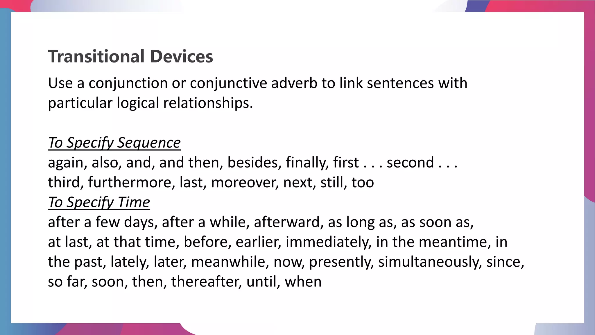 Transitional Devices
Use a conjunction or conjunctive adverb to link sentences with
particular logical relationships.
To Specify Sequence
again, also, and, and then, besides, finally, first . . . second . . .
third, furthermore, last, moreover, next, still, too
To Specify Time
after a few days, after a while, afterward, as long as, as soon as,
at last, at that time, before, earlier, immediately, in the meantime, in
the past, lately, later, meanwhile, now, presently, simultaneously, since,
so far, soon, then, thereafter, until, when
 