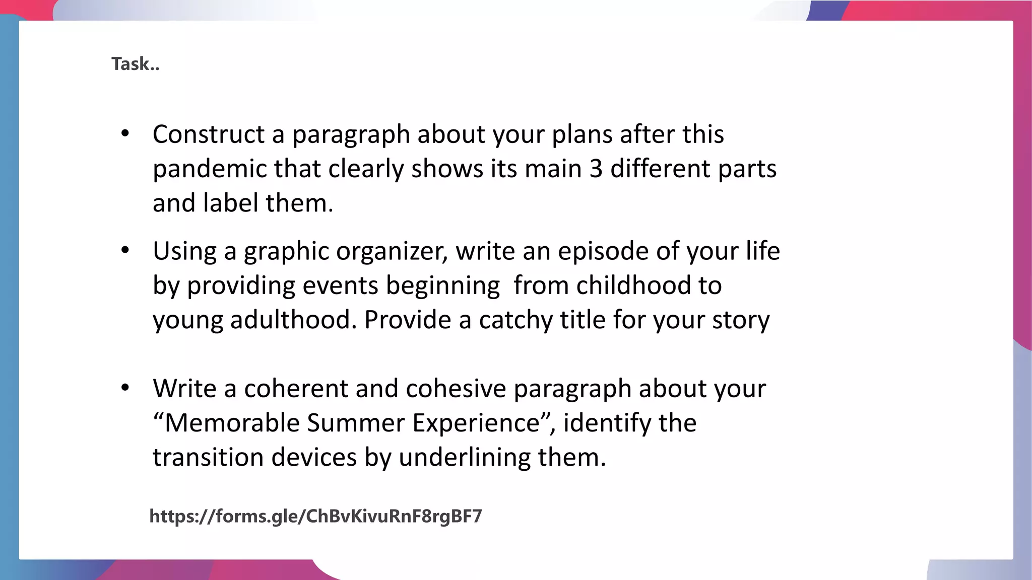 Task..
• Construct a paragraph about your plans after this
pandemic that clearly shows its main 3 different parts
and label them.
• Using a graphic organizer, write an episode of your life
by providing events beginning from childhood to
young adulthood. Provide a catchy title for your story
• Write a coherent and cohesive paragraph about your
“Memorable Summer Experience”, identify the
transition devices by underlining them.
https://forms.gle/ChBvKivuRnF8rgBF7
 